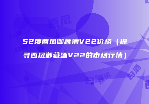 52度西凤御藏酒V22价格（探寻西凤御藏酒V22的市场行情）