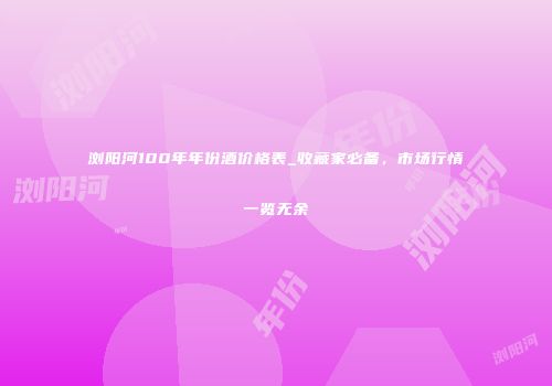 浏阳河100年年份酒价格表_收藏家必备，市场行情一览无余