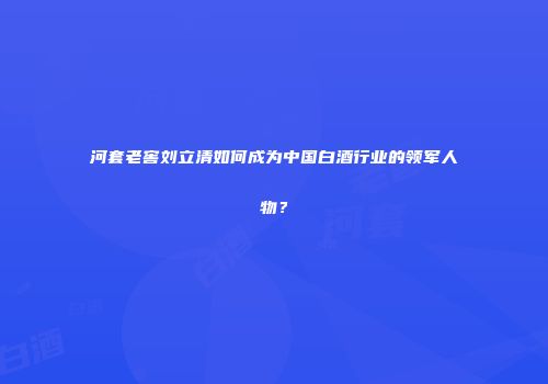 河套老窖刘立清如何成为中国白酒行业的领军人物？