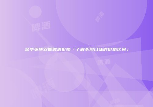 金华英博双鹿啤酒价格「了解不同口味的价格区间」