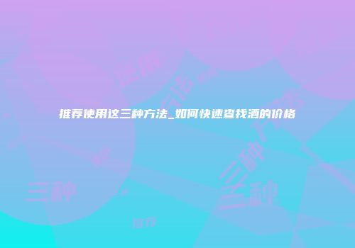 推荐使用这三种方法_如何快速查找酒的价格