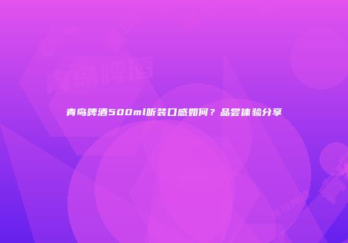 青岛啤酒500ml听装口感如何？品尝体验分享