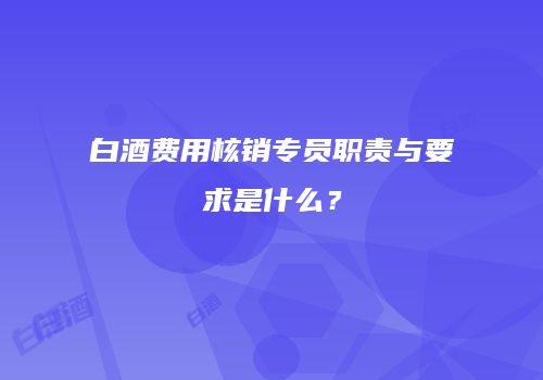 白酒费用核销专员职责与要求是什么？