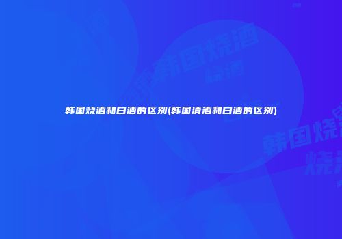 韩国烧酒和白酒的区别(韩国清酒和白酒的区别)