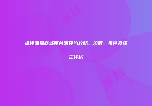 福建海晟商城茅台酒预约攻略：流程、条件及规定详析