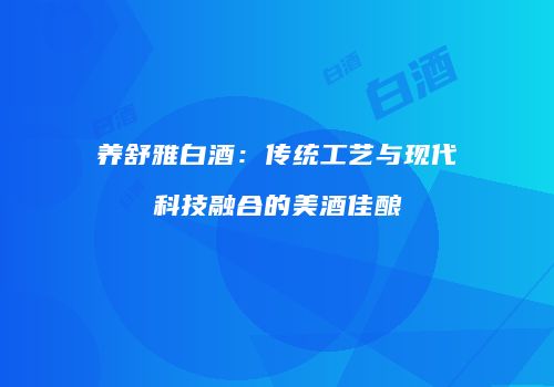 养舒雅白酒：传统工艺与现代科技融合的美酒佳酿