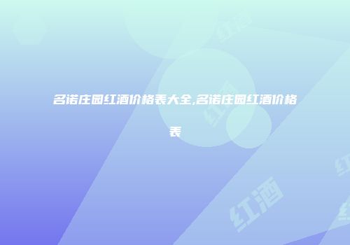 名诺庄园红酒价格表大全,名诺庄园红酒价格表
