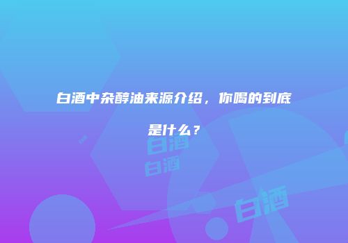白酒中杂醇油来源介绍，你喝的到底是什么？