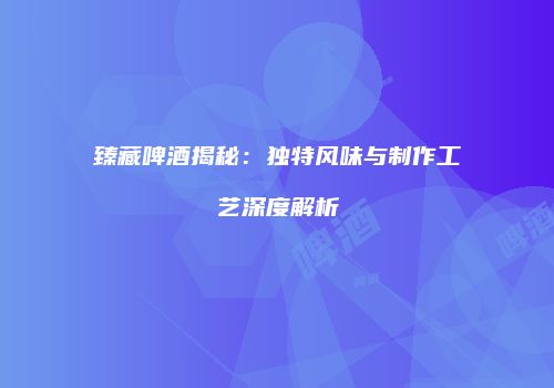 臻藏啤酒揭秘：独特风味与制作工艺深度解析