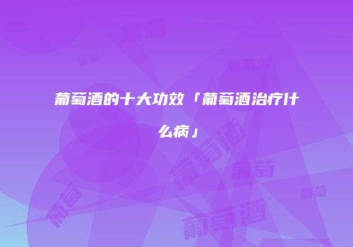 葡萄酒的十大功效「葡萄酒治疗什么病」