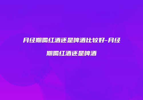 月经期喝红酒还是啤酒比较好-月经期喝红酒还是啤酒