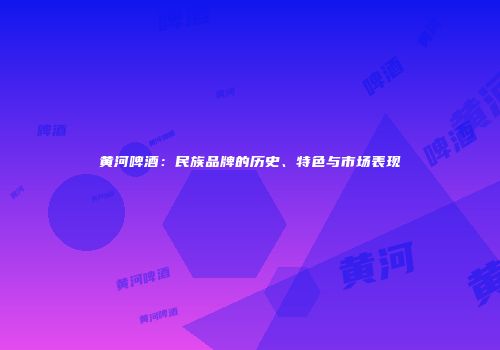 黄河啤酒：民族品牌的历史、特色与市场表现