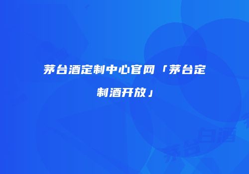 茅台酒定制中心官网「茅台定制酒开放」