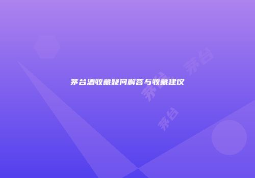 茅台酒收藏疑问解答与收藏建议