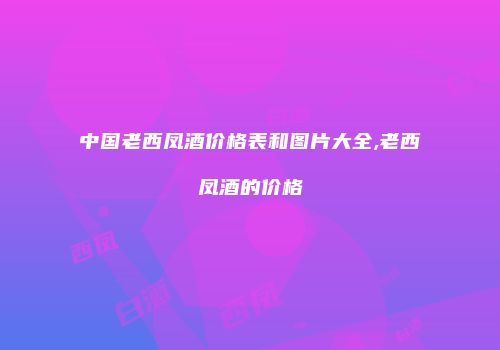 中国老西凤酒价格表和图片大全,老西凤酒的价格