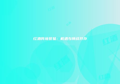 红酒跨境贸易：机遇与挑战并存