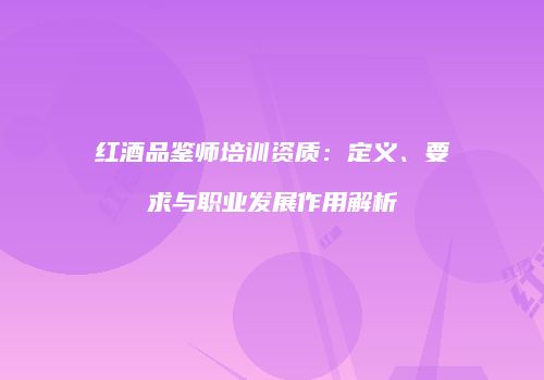 红酒品鉴师培训资质：定义、要求与职业发展作用解析
