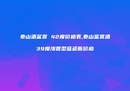 泰山酒鉴赏 42度价格表,泰山鉴赏酒39度浓香型蓝瓷瓶价格