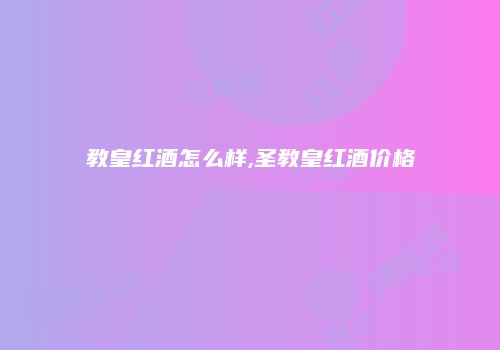 教皇红酒怎么样,圣教皇红酒价格
