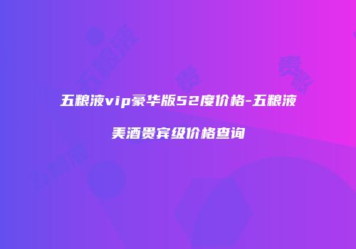 五粮液vip豪华版52度价格-五粮液美酒贵宾级价格查询
