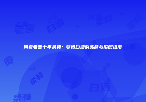 河套老窖十年柔和：尊贵白酒的品味与搭配指南