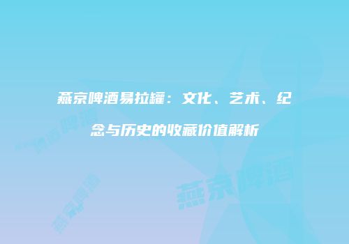 燕京啤酒易拉罐：文化、艺术、纪念与历史的收藏价值解析