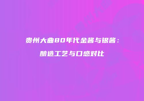贵州大曲80年代金酱与银酱：酿造工艺与口感对比