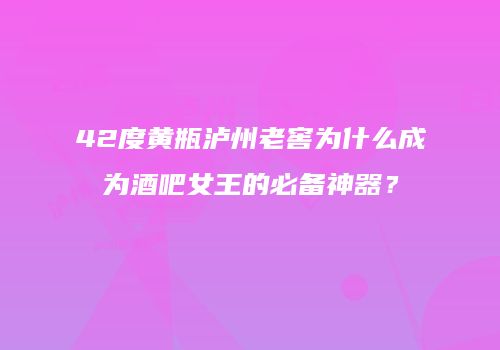 42度黄瓶泸州老窖为什么成为酒吧女王的必备神器？