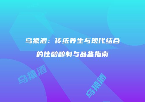 乌猿酒：传统养生与现代结合的佳酿酿制与品鉴指南