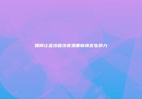 如何让金沙回沙老酒重新焕发生命力