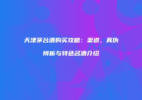 天津茅台酒购买攻略：渠道、真伪辨析与特色名酒介绍