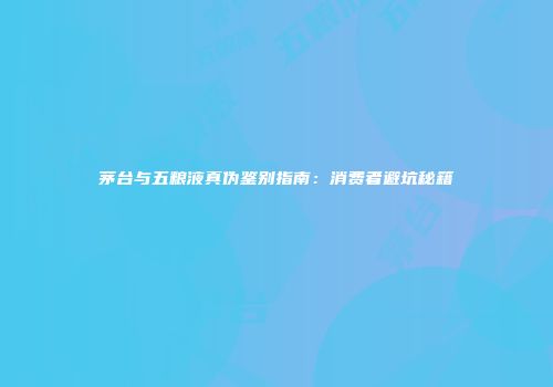 茅台与五粮液真伪鉴别指南：消费者避坑秘籍