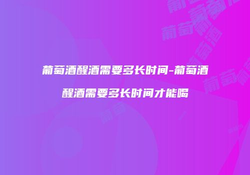 葡萄酒醒酒需要多长时间-葡萄酒醒酒需要多长时间才能喝