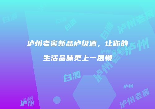 泸州老窖新品泸级酒，让你的生活品味更上一层楼