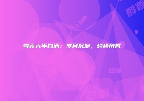 雪莲六年白酒：岁月沉淀，珍稀醇香