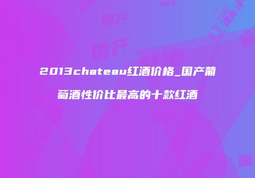 2013chateau红酒价格_国产葡萄酒性价比最高的十款红酒