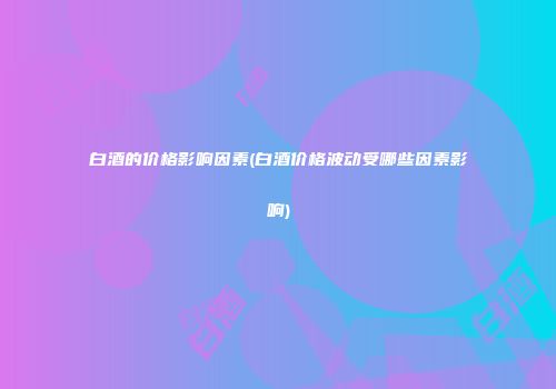 白酒的价格影响因素(白酒价格波动受哪些因素影响)