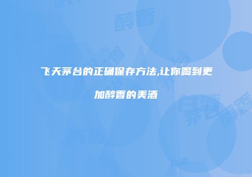 飞天茅台的正确保存方法,让你喝到更加醇香的美酒