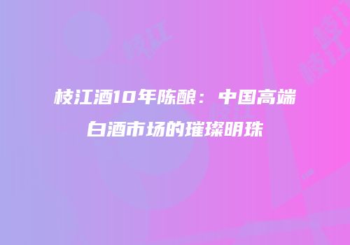 枝江酒10年陈酿：中国高端白酒市场的璀璨明珠