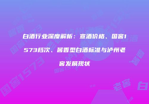 白酒行业深度解析：宣酒价格、国窖1573档次、酱香型白酒标准与泸州老窖发展现状