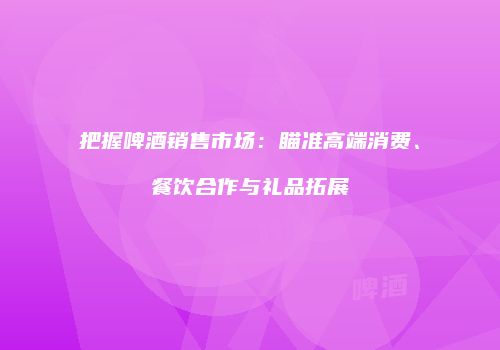 把握啤酒销售市场：瞄准高端消费、餐饮合作与礼品拓展