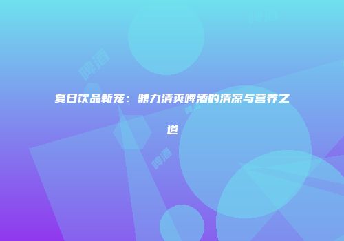 夏日饮品新宠：鼎力清爽啤酒的清凉与营养之道