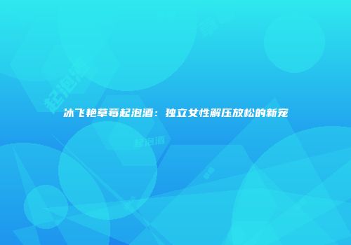 冰飞艳草莓起泡酒：独立女性解压放松的新宠