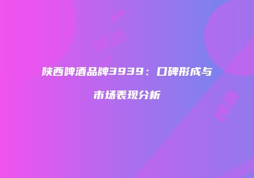 陕西啤酒品牌3939：口碑形成与市场表现分析