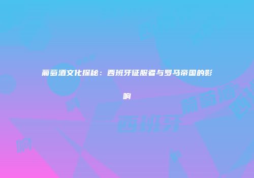 葡萄酒文化探秘：西班牙征服者与罗马帝国的影响