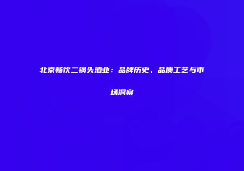 北京畅饮二锅头酒业：品牌历史、品质工艺与市场洞察