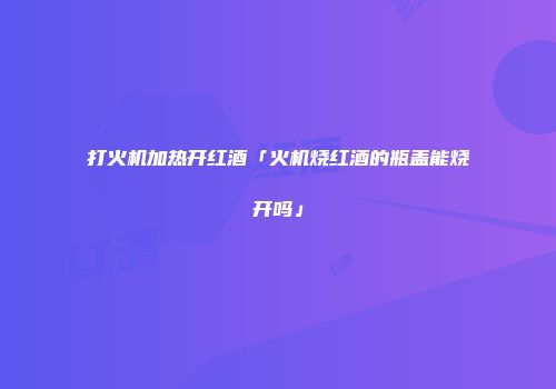 打火机加热开红酒「火机烧红酒的瓶盖能烧开吗」