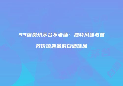 53度贵州茅台不老酒：独特风味与营养价值兼备的白酒佳品