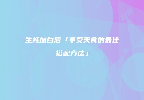 生蚝加白酒「享受美食的最佳搭配方法」