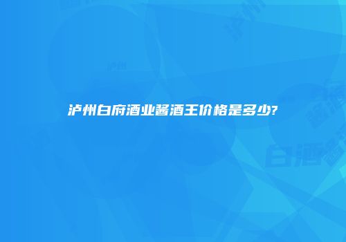 泸州白府酒业酱酒王价格是多少?